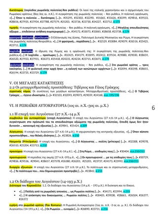 6
δικτάτορας (περίοδος ρωμαϊκής πολιτείας-Res publica): Οι λαοί της ιταλικής χερσονήσου και ο σχηματισμός του
Ρωμαϊκού κράτους (8ος-3ος αι. π.Χ.), Η συγκρότηση της ρωμαϊκής πολιτείας – Res publica, Η πολιτική οργάνωση,
«[…] Όταν η πολιτεία … δικτάτορας […]». #35295, #32302, #32290, #31665, #31626, #30399, #29816, #29533,
#28656, #27935, #27934, #27788, #27579, #25203, #23736, #23730, #24227, #23712, σ.173
τιμητές: Η συγκρότηση της ρωμαϊκής πολιτείας – Res publica, Η πολιτική οργάνωση, «[…] Μεγάλης σπουδαιότητας
αξίωμα … επιδείκνυε ανήθικη συμπεριφορά […]». #34172, #33073, #33065, #28658, #23738, σ.174
φρατρική εκκλησία (συνέλευση): Ο Ελληνισμός της Δύσης, Πολιτισμοί Δυτικής Μεσογείου και Ρώμη, Η συγκρότηση
της ρωμαϊκής πολιτείας-Respublica, «[…] Η φρατρική… παράδοση […]». #32529, #33084, #29079, #26516, #25425,
#23711, σ.174
λοχίτιδα εκκλησία: Η ίδρυση της Ρώμης και η οργάνωσή της: Η συγκρότηση της ρωμαϊκής πολιτείας-Res
publica,«[…] H λοχίτιδα … πραίτωρες […]». #32425, #34179, #33095, #32412, #29534, #29080, #29030, #28659,
#26520, #27933, #27931, #26373, #25418, #24231, #24234, #23715, #23671, σ.174
φυλετική εκκλησία: Η συγκρότηση της ρωμαϊκής πολιτείας – Res publica, «[…] Στο ρωμαϊκό κράτος … τρεις
εκκλησίες. […] Η φυλετική στην αρχή ήταν …η εκλογή των κατώτερων αρχόντων […]» #32094, #30398, #28655,
#26194, #23735, #23729, σ.174
V. OI MEΓΑΛΕΣ ΚΑΤΑΚΤΗΣΕΙΣ
2.2 Οι μεταρρυθμιστικές προσπάθειες: Τιβέριος και Γάιος Γράκχος
αγροτικός νόμος: Οι συνέπειες των μεγάλων κατακτήσεων, Μεταρρυθμιστικές προσπάθειες, «[…] Ο Τιβέριος
Γράκχος …. έγγειο ιδιοκτησία. […]» #32103, #32093, #29073, #29039, #24168, σ.σ. 195/196
VI. Η ΡΩΜΑΪΚΗ ΑΥΤΟΚΡΑΤΟΡΙΑ (1ος αι. π.Χ.-3ος αι. μ.Χ.)
1.1 Η εποχή του Αυγούστου (27 π.Χ.-14 μ.Χ
συμβούλιο του αυτοκράτορα (εποχή Αυγούστου): Η εποχή του Αυγούστου (27 π.Χ.-14 μ.Χ.), «[…] Ο Αύγουστος
συγκέντρωσε στο πρόσωπό του τα σπουδαιότερα αξιώματα της ρωμαϊκής πολιτείας. Επειδή όμως δεν ήταν
δυνατόν … κατανομή της εξουσίας […]». #29841, #25424, σ.209
Αύγουστος: Η εποχή του Αυγούστου (27 π.Χ.-14 μ.Χ.), Η ισχυροποίηση της κεντρικής εξουσίας, «[…] Όταν κάποτε
προσποιήθηκε… του θεϊκές ιδιότητες […]». #23826, σ.210
Ηγεμονία (Principatus): Η εποχή του Αυγούστου, «[…] Ο Αύγουστος … πολίτη (princeps) […]». #32308, #29078,
#26510, #25204, #23713, σ.210
πραιτώριο: Η εποχή του Αυγούστου (27 π.Χ.-14 μ.Χ.), «[…] Στη Ρώμη … επιθυμίες τους […]» #30404, σ.σ.210/211
πραιτωριανοί: Η περίοδος της ακμής (27 π.Χ.-193 μ.Χ., «[…] Οι πραιτωριανοί ... με τις επιθυμίες τους […]».#30729,
#29836, #29536, #29041, #28657, #27578, #26380, #26201, #25201, #23737, #24173, #23992, σ.σ.210/211
δυαρχία εξουσιών: Η εποχή του Αυγούστου (27 π.Χ.-14 μ.Χ.), Το πολίτευμα και οι στρατιωτικές μεταρρυθμίσεις,
«[…] Το πολίτευμα του… που δημιουργούσε προστριβές […]». #23842, σ.211
1.2 Οι διάδοχοι του Αυγούστου (14-193 μ.Χ.)
Διάταγμα του Καρακάλλα: 1.2. Οι διάδοχοι του Αυγούστου (14 μ.Χ. – 193 μ.Χ.), Η διοίκηση και το δίκαιο,
 «[…] Πολλές από τις ρωμαϊκές αποικίες … ως Ρωμαίοι πολίτες […]». #34171, #23994, σ.215
 «[…] Η απόκτηση του δικαιώματος … Ρωμαίοι πολίτες […]» #30405, #29038, #28661, #26504, #26377,
#26372
ειρήνη στο ρωμαϊκό κράτος (Pax Romana): Η Ρωμαϊκή Αυτοκρατορία (1ος αι. π.Χ. -3 ος αι. μ. Χ.), Οι διάδοχοι του
Αυγούστου (14-193 μ.Χ.), «[…] Οι Ρωμαίοι … ευνομία […]» #26890, #23731, σ.216
 