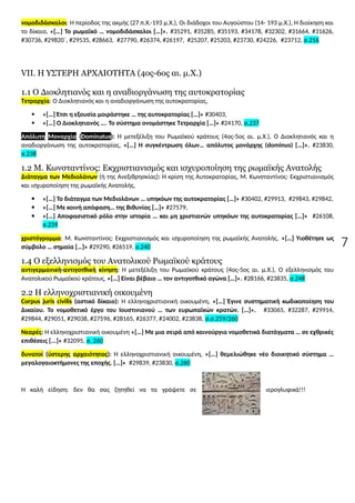 7
νομοδιδάσκαλοι: Η περίοδος της ακμής (27 π.Χ.-193 μ.Χ.), Οι διάδοχοι του Αυγούστου (14- 193 μ.Χ.), Η διοίκηση και
το δίκαιο, «[…] Το ρωμαϊκό … νομοδιδάσκαλοι […]». #35291, #35285, #35193, #34178, #32302, #31664, #31626,
#30736, #29820΄, #29535, #28663, #27790, #26374, #26197, #25207, #25203, #23730, #24226, #23712, σ.216
VII. H ΥΣΤΕΡΗ ΑΡΧΑΙΟΤΗΤΑ (4ος-6ος αι. μ.Χ.)
1.1 Ο Διοκλητιανός και η αναδιοργάνωση της αυτοκρατορίας
Τετραρχία: Ο Διοκλητιανός και η αναδιοργάνωση της αυτοκρατορίας,
 «[…] Έτσι η εξουσία μοιράστηκε … της αυτοκρατορίας […]» #30403,
 «[…] Ο Διοκλητιανός …. Το σύστημα ονομάστηκε Τετραρχία […]» #24170, σ.237
Απόλυτη Μοναρχία (Dominatus): Η μετεξέλιξη του Ρωμαϊκού κράτους (4ος-5ος αι. μ.Χ.), Ο Διοκλητιανός και η
αναδιοργάνωση της αυτοκρατορίας, «[…] Η συγκέντρωση όλων… απόλυτος μονάρχης (dominus) […]». #23830,
σ.238
1.2 Μ. Κωνσταντίνος: Εκχριστιανισμός και ισχυροποίηση της ρωμαϊκής Ανατολής
Διάταγμα των Μεδιολάνων (ή της Ανεξιθρησκίας): Η κρίση της Αυτοκρατορίας, Μ. Κωνσταντίνος: Εκχριστιανισμός
και ισχυροποίηση της ρωμαϊκής Ανατολής,
 «[…] Το διάταγμα των Μεδιολάνων … υπηκόων της αυτοκρατορίας […]» #30402, #29913, #29843, #29842,
 «[…] Με κοινή απόφαση… της Βιθυνίας […]» #27579,
 «[…] Αποφασιστικό ρόλο στην ιστορία … και μη χριστιανών υπηκόων της αυτοκρατορίας […]» #26108,
σ.239
χριστόγραμμα: Μ. Κωνσταντίνος: Εκχριστιανισμός και ισχυροποίηση της ρωμαϊκής Ανατολής, «[…] Υιοθέτησε ως
σύμβολο … σημαία […]» #29290, #26519, σ.240
1.4 Ο εξελληνισμός του Ανατολικού Ρωμαϊκού κράτους
αντιγερμανική-αντιγοτθική κίνηση: Η μετεξέλιξη του Ρωμαϊκού κράτους (4ος-5ος αι. μ.Χ.), Ο εξελληνισμός του
Ανατολικού Ρωμαϊκού κράτους, «[…] Είναι βέβαιο … τον αντιγοτθικό αγώνα […]». #28166, #23835, σ.248
2.2 Η ελληνοχριστιανική οικουμένη
Corpus juris civilis (αστικό δίκαιο): Η ελληνοχριστιανική οικουμένη, «[…] Έγινε συστηματική κωδικοποίηση του
Δικαίου. Το νομοθετικό έργο του Ιουστινιανού … των ευρωπαϊκών κρατών. […]». #33065, #32287, #29914,
#29844, #29051, #29038, #27596, #28165, #26377, #24002, #23838, σ.σ.259/260
Νεαρές: Η ελληνοχριστιανική οικουμένη «[…] Με μια σειρά από καινούργια νομοθετικά διατάγματα … σε εχθρικές
επιθέσεις [...]» #32095, σ. 260
δυνατοί (ύστερης αρχαιότητας): Η ελληνοχριστιανική οικουμένη, «[…] θεμελιώθηκε νέο διοικητικό σύστημα …
μεγαλογαιοκτήμονες της εποχής. […]» #29839, #23830, σ.260
Η καλή είδηση: δεν θα σας ζητηθεί να τα γράψετε σε ιερογλυφικά!!!
 