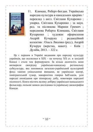~ 10 ~
11. Климаш, Роберт-Богдан. Українська
народна культура в канадських преріях /
переклад з англ. Світлани Кухаренко ;
упоряд. Світлана Кухаренко ; за наук.
ред. та післямова Марини Гримич ;
передмова Роберта Климаша, Світлани
Кухаренко ; художнє оформлення
Андрій Кучерука ; редакційний
колектив : Ольга Лисенко (ред.), Андрій
Кучерук (верстка, макет). – Київ :
Дуліби, 2013. – 322 с.
Це є першим в Україні виданням про народну культуру
українців, що оселилися в ХІХ – на початку ХХ ст. в західній
Канаді і стали там фермерувати. За кілька десятиліть вони
витворили своєрідну українсько-канадську регіональну
субкультуру, яка поповнила загально-український культурний
фонд такими унікальними явищами, як українське кантрі,
іммігрантський гумор, макаронічна говірка half-напів, усні
народні оповідання про піонерську добу, новотвори народної
пісенності. Книга містить велику добірку українсько-канадського
фольклору, польові записи дослідника та українську дискографію
Канади.
 