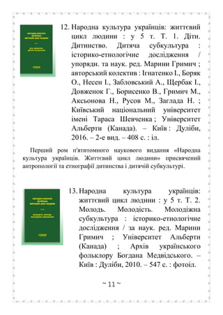 ~ 11 ~
12. Народна культура українців: життєвий
цикл людини : у 5 т. Т. 1. Діти.
Дитинство. Дитяча субкультура :
історико-етнологічне дослідження /
упорядн. та наук. ред. Марини Гримич ;
авторський колектив : Ігнатенко І., Боряк
О., Несен І., Забловський А., Щербак І.,
Довженок Г., Борисенко В., Гримич М.,
Аксьонова Н., Русов М., Заглада Н. ;
Київський національний університет
імені Тараса Шевченка ; Університет
Альберти (Канада). – Київ : Дуліби,
2016. – 2-е вид. – 408 с. : іл.
Перший ром п'ятитомного наукового видання «Народна
культура українців. Життєвий цикл людини» присвячений
антропології та етнографії дитинства і дитячій субкультурі.
13. Народна культура українців:
життєвий цикл людини : у 5 т. Т. 2.
Молодь. Молодість. Молодіжна
субкультура : історико-етнологічне
дослідження / за наук. ред. Марини
Гримич ; Університет Альберти
(Канада) ; Архів українського
фольклору Богдана Медвідського. –
Київ : Дуліби, 2010. – 547 с. : фотоіл.
 
