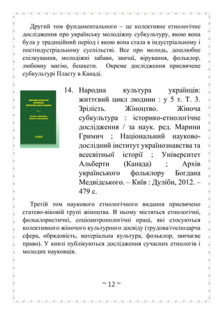 ~ 12 ~
Другий том фундаментального – це колективне етнологічне
дослідження про українську молодіжну субкультуру, якою вона
була у традиційний період і якою вона стала в індустріальному і
постіндустріальному суспільстві. Все про молодь, дошлюбне
спілкування, молодіжні забави, звичаї, вірування, фольклор,
любовну магію, бешкети. Окреме дослідження присвячене
субкультурі Пласту в Канаді.
14. Народна культура українців:
життєвий цикл людини : у 5 т. Т. 3.
Зрілість. Жіноцтво. Жіноча
субкультура : історико-етнологічне
дослідження / за наук. ред. Марини
Гримич ; Національний науково-
дослідний інститут українознавства та
всесвітньої історії ; Університет
Альберти (Канада) ; Архів
українського фольклору Богдана
Медвідського. – Київ : Дуліби, 2012. –
479 с.
Третій том наукового етнологічного видання присвячено
статево-віковій групі жіноцтва. В ньому містяться етнологічні,
фольклористичні, соціоантропологічні праці, які стосуються
колективного жіночого культурного досвіду (трудова/господарча
сфера, обрядовість, матеріальна культура, фольклор, звичаєве
право). У книзі публікуються дослідження сучасних етнологів і
молодих науковців.
 