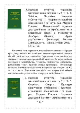 ~ 13 ~
15. Народна культура українців:
життєвий цикл людини : у 5 т. Т. 4.
Зрілість. Чоловіки. Чоловіча
субкультура : історико-етнологічне
дослідження / за наук. ред. Марини
Гримич ; Національний науково-
дослідний інститут українознавства та
всесвітньої історії ; Університет
Альберти (Канада) ; Архів
українського фольклору Богдана
Медвідського. – Київ : Дуліби, 2013. –
583 с. : іл.
Четвертий том наукового етнологічного видання «Народна
культура українців: життєвий цикл людини» присвячено статево-
віковій групі дорослих чоловіків. Перед нами – широкий спектр
діяльності чоловіцтва в традиційній культурі. До тому увійшли
матеріали з землеробства, чумацтва, мисливства, рибальства,
ремісництва тощо. Великий розділ присвячено субкультурі
козацтва. Потрапили сюди також матеріали, що стосуються ХХ
ст.: про життя бездомних чоловіків, про стереотипні образи
маскулінності в радянській та пострадянській дійсності.
16. Народна культура українців:
життєвий цикл людини : у 5 т. Т. 5.
Старість. Смерть. Культура
вшанування небіжчиків : історико-
етнологічне дослідження / за наук.
ред. Марини Гримич ; Науково-
дослідний інститут українознавства ;
 