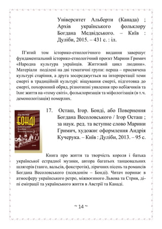 ~ 14 ~
Університет Альберти (Канада) ;
Архів українського фольклору
Богдана Медвідського. – Київ :
Дуліби, 2015. – 431 с. : іл.
П’ятий том історико-етнологічного видання завершує
фундаментальний історико-етнологічний проєкт Марини Гримич
«Народна культура українців. Життєвий цикл людини».
Матеріали поділені на дві тематичні групи: перша – присвячена
культурі старіння, а друга зосереджується на інтерпретації теми
смерті в традиційній культурі: віщування смерті, підготовка до
смерті, похоронний обряд, різнотипні уявлення про небіжчиків та
їхнє життя на «тому світі», фольклоризація та міфологізація (в т.ч.
демонологізація) померлих.
17. Осташ, Ігор. Бонді, або Повернення
Богдана Весоловського / Ігор Осташ ;
за наук. ред. та вступне слово Марини
Гримич, художнє оформлення Андрія
Кучерука. – Київ : Дуліби, 2013. – 95 с.
Книга про життя та творчість короля і батька
української естрадної музики, автора багатьох танцювальних
шлягерів (танго, вальсів, фокстротів), ліричних пісень та романсів
Богдана Весоловського (псевдонім – Бонді). Читач поринає в
атмосферу українського ретро, міжвоєнного Львова та Стрия, ді-
пі еміграції та українського життя в Австрії та Канаді.
 