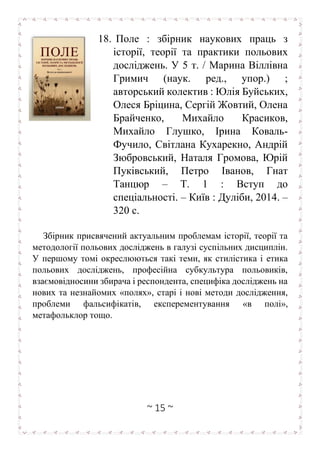 ~ 15 ~
18. Поле : збірник наукових праць з
історії, теорії та практики польових
досліджень. У 5 т. / Марина Віллівна
Гримич (наук. ред., упор.) ;
авторський колектив : Юлія Буйських,
Олеся Бріцина, Сергій Жовтий, Олена
Брайченко, Михайло Красиков,
Михайло Глушко, Ірина Коваль-
Фучило, Світлана Кухарекно, Андрій
Зюбровський, Наталя Громова, Юрій
Пуківський, Петро Іванов, Гнат
Танцюр – Т. 1 : Вступ до
спеціальності. – Київ : Дуліби, 2014. –
320 с.
Збірник присвячений актуальним проблемам історії, теорії та
мeтодології польових досліджень в галузі суспільних дисциплін.
У першому томі окреслюються такі теми, як стилістика і етика
польових досліджень, професійна субкультура польовиків,
взаємовідносини збирача і респондента, специфіка досліджень на
нових та незнайомих «полях», старі і нові методи дослідження,
проблеми фальсифікатів, експерементування «в полі»,
метафольклор тощо.
 