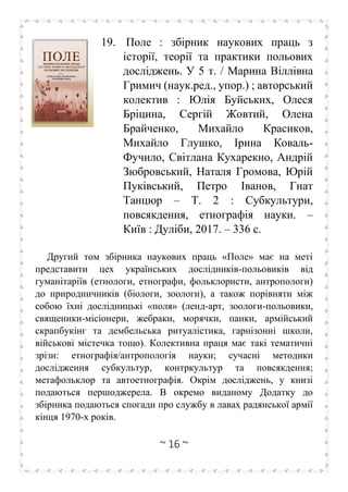 ~ 16 ~
19. Поле : збірник наукових праць з
історії, теорії та практики польових
досліджень. У 5 т. / Марина Віллівна
Гримич (наук.ред., упор.) ; авторський
колектив : Юлія Буйських, Олеся
Бріцина, Сергій Жовтий, Олена
Брайченко, Михайло Красиков,
Михайло Глушко, Ірина Коваль-
Фучило, Світлана Кухарекно, Андрій
Зюбровський, Наталя Громова, Юрій
Пуківський, Петро Іванов, Гнат
Танцюр – Т. 2 : Субкультури,
повсякдення, етнографія науки. –
Київ : Дуліби, 2017. – 336 с.
Другий том збірника наукових праць «Поле» має на меті
представити цех українських дослідників-польовиків від
гуманітаріїв (етнологи, етнографи, фольклористи, антропологи)
до природничників (біологи, зоологи), а також порівняти між
собою їхні дослідницькі «поля» (ленд-арт, зоологи-польовики,
священики-місіонери, жебраки, морячки, панки, армійський
скрапбукінг та дембельська ритуалістика, гарнізонні школи,
військові містечка тощо). Колективна праця має такі тематичні
зрізи: етнографія/антропологія науки; сучасні методики
дослідження субкультур, контркультур та повсякдення;
метафольклор та автоетнографія. Окрім досліджень, у книзі
подаються першоджерела. В окремо виданому Додатку до
збірника подаються спогади про службу в лавах радянської армії
кінця 1970-х років.
 