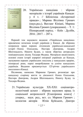 ~ 17 ~
20. Українська канадіана : збірник
матеріалів з історії українців Канади:
у 4 т. // Бібліотека «Історичної
правди» ; Марина Віллівна Гримич
(наук.ред.), Вахтанг Кіпіані, Марина
Віллівна Гримич (упорядники). – Т. 1:
Піонерський період. – Київ : Дуліби,
2016 ; 2017. – 287 с.
Перший том наукового видання «Українська канадіана»
присвячено початкам історії українців у Канаді. До збірника
потрапили праці перших літописців українсько-канадської
історії – Осипа Олеськова, Нестора Дмитрова, Андрея
Шептицького, Никити Будки, а також збірочка авторських
іммігрантських пісень Теодора Федика. Матеріали висвітлюють
основні етапи історії аграрної еміграції українців до Канади,
заснування перших українських поселень у канадських преріях,
піонерські роки, перші випробування та успіхи канадських
українців. Видання присвячується 125-річчю українського
поселення в Канаді.
Післямова, написана Мариною Гримич, розповідає про
канадську сторінку життя та діяльності Осипа Олеськова,
Нестора Дмитрова, Андрея Шептицького, Никиту Будку та
Теодора Федика.
21. Українська культура ХХ-ХХІ: соціоантро-
пологічний аспект : збірник наукових праць із
соціальної антропології [Електронна книга] /
упоряд., наук. ред., вст. сл. Марини Гримич ;
колектив авторів Юлія Буйських, Дмитро
 