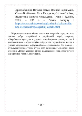 ~ 18 ~
Дроздовський, Наталія Жмуд, Олексій Зарецький,
Олена Брайченко, Леся Гасиджак, Оксана Овсіюк,
Валентина Коротя-Ковальська. –Київ : Дуліби,
2015. – 236 с. – Режим доступу :
https://www.yakaboo.ua/ua/ukrains-ka-kul-tura-hh-
hhi-st-cocioantropologichnij-aspekt.html
Збірник представляє кілька тематчних напрямів, серед них - як
досить добре розроблені в українській науці, зокрема,
«Українська культура в умовах тоталітарного режиму», так і
порівняно нові – «Імагологія», «Культура і гуманітарна наука в
умовах формування інформаційного суспільства». Під новим –
культурантропологічним кутом зору розглядаються окремі теми
стосовно Другої світової війни, радянського села, робітничого
середовища Радянської України.
 