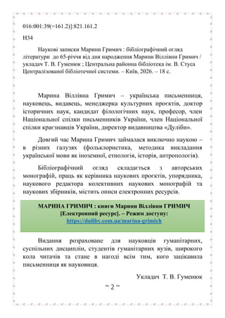 ~ 2 ~
016:001:39(=161.2)]:821.161.2
Н34
Наукові записки Марини Гримич : бібліографічний огляд
літератури до 65-річчя від дня народження Марини Віллівни Гримич /
укладач Т. В. Гуменюк ; Центральна районна бібліотека ім. В. Стуса
Централізованої бібліотечної системи. – Київ, 2026. – 18 с.
Марина Віллівна Гримич – українська письменниця,
науковець, видавець, менеджерка культурних проєктів, доктор
історичних наук, кандидат філологічних наук, професор, член
Національної спілки письменників України, член Національної
спілки краєзнавців України, директор видавництва «Дуліби».
Довгий час Марина Гримич займалася виключно наукою –
в різних галузях (фольклористика, методика викладання
української мови як іноземної, етнологія, історія, антропологія).
Бібліографічний огляд складається з авторських
монографій, праць як керівника наукових проєктів, упорядника,
наукового редактора колективних наукових монографій та
наукових збірників, містить описи електронних ресурсів.
Видання розраховане для науковців гуманітарних,
суспільних дисциплін, студентів гуманітарних вузів, широкого
кола читачів та стане в нагоді всім тим, кого зацікавила
письменниця як науковиця.
Укладач Т. В. Гуменюк
МАРИНА ГРИМИЧ : книги Марини Віллівни ГРИМИЧ
[Електронний ресурс]. – Режим доступу:
https://duliby.com.ua/marina-grimich
.
 