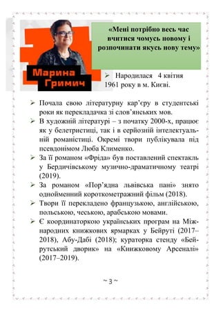 ~ 3 ~
➢ Народилася 4 квітня
1961 року в м. Києві.
➢ Почала свою літературну кар’єру в студентські
роки як перекладачка зі слов’янських мов.
➢ В художній літературі – з початку 2000-х, працює
як у белетристиці, так і в серйозній інтелектуаль-
ній романістиці. Окремі твори публікувала під
псевдонімом Люба Клименко.
➢ За її романом «Фріда» був поставлений спектакль
у Бердичівському музично-драматичному театрі
(2019).
➢ За романом «Пор’ядна львівська пані» знято
однойменний короткометражний фільм (2018).
➢ Твори її перекладено французькою, англійською,
польською, чеською, арабською мовами.
➢ Є координаторкою українських програм на Між-
народних книжкових ярмарках у Бейруті (2017–
2018), Абу-Дабі (2018); кураторка стенду «Бей-
рутський дворик» на «Книжковому Арсеналі»
(2017–2019).
«Мені потрібно весь час
вчитися чомусь новому і
розпочинати якусь нову тему»
 