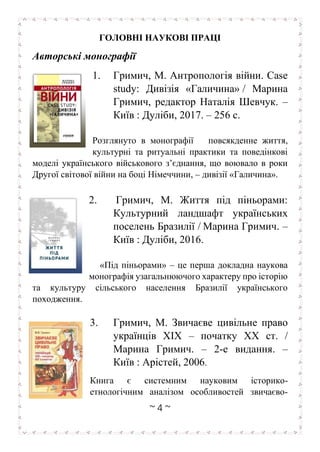 ~ 4 ~
ГОЛОВНІ НАУКОВІ ПРАЦІ
Авторські монографії
1. Гримич, М. Антропологія війни. Case
study: Дивізія «Галичина» / Марина
Гримич, редактор Наталія Шевчук. –
Київ : Дуліби, 2017. – 256 с.
Розглянуто в монографії повсякденне життя,
культурні та ритуальні практики та поведінкові
моделі українського військового з’єднання, що воювало в роки
Другої світової війни на боці Німеччини, – дивізії «Галичина».
2. Гримич, М. Життя під піньорами:
Культурний ландшафт українських
поселень Бразилії / Марина Гримич. –
Київ : Дуліби, 2016.
«Під піньорами» – це перша докладна наукова
монографія узагальнюючого характеру про історію
та культуру сільського населення Бразилії українського
походження.
3. Гримич, М. Звичаєве цивільне право
українців ХІХ – початку ХХ ст. /
Марина Гримич. – 2-е видання. –
Київ : Арістей, 2006.
Книга є системним науковим історико-
етнологічним аналізом особливостей звичаєво-
 