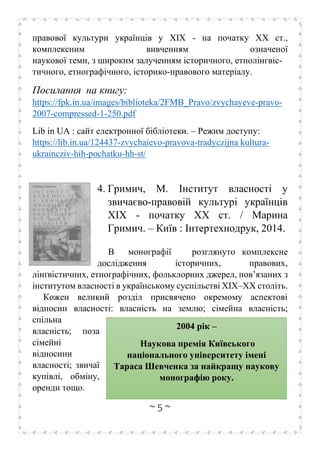 ~ 5 ~
правової культури українців у ХІХ - на початку ХХ ст.,
комплексним вивченням означеної
наукової теми, з широким залученням історичного, етнолінгвіс-
тичного, етнографічного, історико-правового матеріалу.
Посилання на книгу:
https://fpk.in.ua/images/biblioteka/2FMB_Pravo/zvychayeve-pravo-
2007-compressed-1-250.pdf
Lib in UA : сайт електронної бібліотеки. – Режим доступу:
https://lib.in.ua/124437-zvychaievo-pravova-tradyczijna kultura-
ukraincziv-hih-pochatku-hh-st/
4. Гримич, М. Інститут власності у
звичаєво-правовій культурі українців
ХІХ - початку ХХ ст. / Марина
Гримич. – Київ : Інтертехнодрук, 2014.
В монографії розглянуто комплексне
дослідження історичних, правових,
лінґвістичних, етнографічних, фольклорних джерел, пов’язаних з
інститутом власності в українському суспільстві ХІХ–ХХ століть.
Кожен великий розділ присвячено окремому аспектові
відносин власності: власність на землю; сімейна власність;
спільна
власність; поза
сімейні
відносини
власності; звичаї
купівлі, обміну,
оренди тощо.
2004 рік –
Наукова премія Київського
національного університету імені
Тараса Шевченка за найкращу наукову
монографію року.
.
 