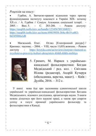 ~ 6 ~
Рецензія на книгу:
• Гурбик, А. Звичаєво-правові відносини через призму
функціонування інституту власності в Україні XIX- початку
ХХ ст. / А. Гурбик // Соціум. Альманах соціальної історії. –
2005. – Вип. 5. – С. 283-286. – Режим доступу:
https://nasplib.isofts.kiev.ua/handle/123456789/104032 ;
https://nasplib.isofts.kiev.ua/items/49819958-364e-4b19-a483-
0d3456b8a1d0
• Маєвський, Олег. Огляд [Електронний ресурс] //
Критика : часопис. – 2004. – VIII, число 11(85) жовтень. – Режим
доступу : https://krytyka.com/ua/reviews/instytut-vlasnosti-u-
zvychaievo-pravoviy-kulturi-ukrayintsiv-khikh-khkh-stolittya
5. Гримич, М. Нариси з українсько-
канадської фольклористики: Богдан
Медвідський / ред. кол. : Світлана
Нілова (редактор), Андрій Кучерук
(обкладинка, верстка, макет). – Київ :
Дуліби, 2016. – 312 с.
У книзі мова йде про засновника едмонтонської школи
української та українсько-канадської фольклористики Богдана
Медвідського, відомого дослідника, організатора науки. З книги
можна дізнатися про його наукові праці, а також про секрети
успіху в галузі промоції українського фольклору та
фольклористики в Канаді.
 