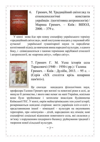 ~ 7 ~
6. Гримич, М. Традиційний світогляд та
етнопсихологічні константи
українців : (когнітивна антропологія) /
Марина Гримич. – Київ : ВІПОЛ,
2000. – 379 с.
У книзі мова йде про певну специфіку українського терміну
«традиційний світогляд», який поступово входять у науковий обіг
сучасної української гуманітарної науки та передбачає
когнітивний підхід до вивчення явищ народної культури, з одного
боку, і співвідноситься з такими термінами зарубіжної етнології
і антропології, як «картина світу», «образ світу».
7. Гримич Г. М. Усна історія села
Тарасовичі (1940 – 1950-і рр.) / Галина
Гримич. – Київ : Дуліби, 2013. – 95 с. –
(Серія «XX століття крізь шпарини
пам'яті»).
Це спогади кандидата філологічних наук,
професора Галини Гримич про воєнні та повоєнні роки в селі, де
минуло її дитинство, і якого вже немає на мапі України, оскільки
воно було зруйноване і затоплене внаслідок будівництва
Київської ГЕС. У книзі, окрім мейнстрімівських тем усної історії,
розкриваються невідомі сторінки: життя українців пліч-о-пліч з
представниками іншої – німецької – культури на окупованих
територіях, про «німчуків» - дітей, народжених від німців; нові
специфічні соціальні відносини повоєнного села, які склалися у
зв’язку з порушенням гендерного балансу; руйнування традиції і
творення нової сільської культури.
 