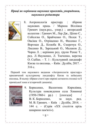~ 8 ~
Праці як керівника наукових проектів, упорядника,
наукового редактора
8. Антропологія простору : збірник
наукових праць / Марина Віллівна
Гримич (наук.ред., упор.) ; авторський
колектив : Гримич М., Лер Дж., Ціпко С.,
Соболєва О., Брайченко О., Полек Т.,
Овсіюк О., Отріщенко Н., Фесенко Г.,
Вортман Д., Козюба В., Смеречук О.,
Лисенко В., Зарецький О., Малаков Д.,
Чорна Л. ; керівник ред. групи Ренке Т.,
ред. Л. Науменко, Л. Ткаченко, верстка
О. Сцібан. – Т. 1 : Культурний ландшафт
Києва та околиць. – Київ : Дуліби, 2017. –
316 с.
Перший том наукового видання «Антропологія простору»
присвячений культурному ландшафту Києва та київських
околиць. В ньому зібрано статті про окремі сегменти столиці та її
приміської зони в історичній динаміці.
9. Борисенко, Валентина Кирилівна.
Культура повсякдення села Хижинці
(1950-1960-і рр.) : [спогади] /
В. К. Борисенко, за наук. ред.
М. В. Гримич. – Київ : Дуліби, 2014. –
144 с. – (Серія «XX століття крізь
шпарини пам'яті»).
 