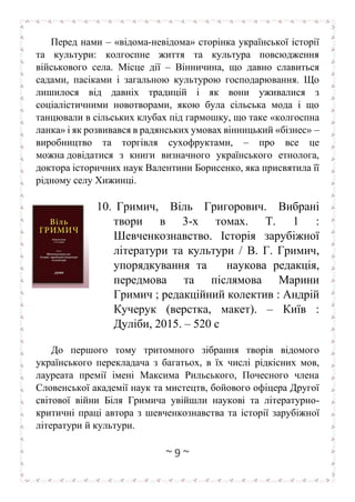 ~ 9 ~
Перед нами – «відома-невідома» сторінка української історії
та культури: колгоспне життя та культура повсюдження
військового села. Місце дії – Вінничина, що давно славиться
садами, пасіками і загальною культурою господарювання. Що
лишилося від давніх традицій і як вони уживалися з
соціалістичними новотворами, якою була сільська мода і що
танцювали в сільських клубах під гармошку, що таке «колгоспна
ланка» і як розвивався в радянських умовах вінницький «бізнес» –
виробництво та торгівля сухофруктами, – про все це
можна довідатися з книги визначного українського етнолога,
доктора історичних наук Валентини Борисенко, яка присвятила її
рідному селу Хижинці.
10. Гримич, Віль Григорович. Вибрані
твори в 3-х томах. Т. 1 :
Шевченкознавство. Історія зарубіжної
літератури та культури / В. Г. Гримич,
упорядкування та наукова редакція,
передмова та післямова Марини
Гримич ; редакційний колектив : Андрій
Кучерук (верстка, макет). – Київ :
Дуліби, 2015. – 520 c
До першого тому тритомного зібрання творів відомого
українського перекладача з багатьох, в їх числі рідкісних мов,
лауреата премії імені Максима Рильського, Почесного члена
Словенської академії наук та мистецтв, бойового офіцера Другої
світової війни Біля Гримича увійшли наукові та літературно-
критичні праці автора з шевченкознавства та історії зарубіжної
літератури й культури.
 