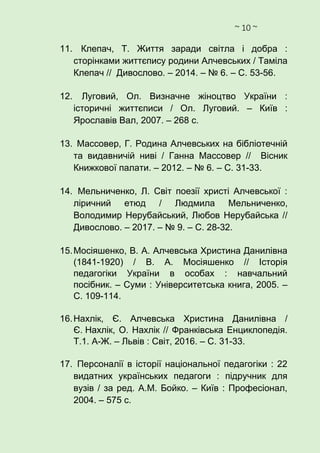 ~ 10 ~
11. Клепач, Т. Життя заради світла і добра :
сторінками життєпису родини Алчевських / Таміла
Клепач // Дивослово. – 2014. – № 6. – С. 53-56.
12. Луговий, Ол. Визначне жіноцтво України :
історичні життєписи / Ол. Луговий. – Київ :
Ярославів Вал, 2007. – 268 с.
13. Массовер, Г. Родина Алчевських на бібліотечній
та видавничій ниві / Ганна Массовер // Вісник
Книжкової палати. – 2012. – № 6. – С. 31-33.
14. Мельниченко, Л. Світ поезії христі Алчевської :
ліричний етюд / Людмила Мельниченко,
Володимир Нерубайський, Любов Нерубайська //
Дивослово. – 2017. – № 9. – С. 28-32.
15.Мосіяшенко, В. А. Алчевська Христина Данилівна
(1841-1920) / В. А. Мосіяшенко // Історія
педагогіки України в особах : навчальний
посібник. – Суми : Університетська книга, 2005. –
С. 109-114.
16.Нахлік, Є. Алчевська Христина Данилівна /
Є. Нахлік, О. Нахлік // Франківська Енциклопедія.
Т.1. А-Ж. – Львів : Світ, 2016. – С. 31-33.
17. Персоналії в історії національної педагогіки : 22
видатних українських педагоги : підручник для
вузів / за ред. А.М. Бойко. – Київ : Професіонал,
2004. – 575 с.
 