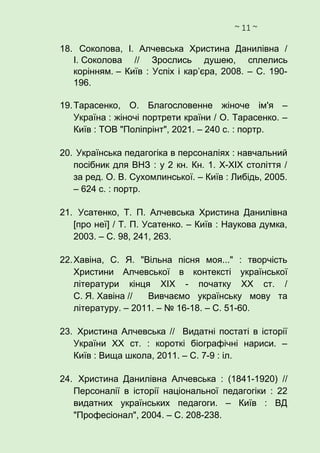 ~ 11 ~
18. Соколова, І. Алчевська Христина Данилівна /
І. Соколова // Зрослись душею, сплелись
корінням. – Київ : Успіх і кар’єра, 2008. – С. 190-
196.
19.Тарасенко, О. Благословенне жіноче ім'я –
Україна : жіночі портрети країни / О. Тарасенко. –
Київ : ТОВ "Поліпрінт", 2021. – 240 с. : портр.
20. Українська педагогіка в персоналіях : навчальний
посібник для ВНЗ : у 2 кн. Кн. 1. Х-ХІХ століття /
за ред. О. В. Сухомлинської. – Київ : Либідь, 2005.
– 624 с. : портр.
21. Усатенко, Т. П. Алчевська Христина Данилівна
[про неї] / Т. П. Усатенко. – Київ : Наукова думка,
2003. – С. 98, 241, 263.
22.Хавіна, С. Я. "Вільна пісня моя..." : творчість
Христини Алчевської в контексті української
літератури кінця ХІХ - початку ХХ ст. /
С. Я. Хавіна // Вивчаємо українську мову та
літературу. – 2011. – № 16-18. – С. 51-60.
23. Христина Алчевська // Видатні постаті в історії
України ХХ ст. : короткі біографічні нариси. –
Київ : Вища школа, 2011. – С. 7-9 : іл.
24. Христина Данилівна Алчевська : (1841-1920) //
Персоналії в історії національної педагогіки : 22
видатних українських педагоги. – Київ : ВД
"Професіонал", 2004. – С. 208-238.
 