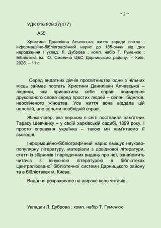 ~ 2 ~
УДК 016:929:37(477)
А55
Христина Данилівна Алчевська: життя заради світла :
інформаційно-бібліографічний нарис до 185-річчя від дня
народження / уклад. Л. Дуброва ; комп. набір Т. Гуменюк ;
Бібліотека ім. Ю. Смолича ЦБС Дарницького району. – Київ,
2026. – 11 с.
Серед видатних діячів просвітництва одне з чільних
місць займає постать Христини Данилівни Алчевської –
людини, яка присвятила себе справі поширення
друкованого слова серед простих людей – селян, бідняків,
неосвіченого жіноцтва. Усе життя вона віддала цій
нелегкій, але вельми необхідній справі.
Жінка-лідер, яка першою в світі поставила пам’ятник
Тарасу Шевченку – у своїй харківській садибі, 1899 року. І
просто справжня українка – такою ми пам’ятаємо її
сьогодні.
Інформаційно-бібліографічний нарис вміщує науково-
популярну літературу, матеріали з довідкової літератури,
статті із збірників і періодичних видань про неї, ознайомить
читачів з існуючою літературою в бібліотеках
Централізованої бібліотечної системи Дарницького району
та в бібліотеках м. Києва.
Видання розраховане на широке коло читачів.
Укладач Л. Дуброва ; комп. набір Т. Гуменюк
 
