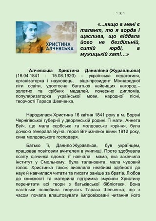 ~ 3 ~
«...якщо в мені є
талант, то я горда і
щаслива, що віддала
його не бездільній,
ситій юрбі, а
мужицькій хаті…»
Алчевська Христина Данилівна (Журавльова)
(16.04.1841 - 15.08.1920) – українська педагогиня,
організаторка і науковець, віце-президент Міжнародної
ліги освіти, удостоєна багатьох найвищих нагород –
золотих та срібних медалей, почесних дипломів,
популяризаторка української мови, народної пісні,
творчості Тараса Шевченка.
Народилася Христина 16 квітня 1841 року в м. Борзні
Чернігівської губернії у дворянській родині. Її мати, Аннета
Вуїч, що мала сербське та молдовське коріння, була
дочкою генерала Вуїча, героя Вітчизняної війни 1812 року,
сина молдовського господаря.
Батько її, Данило Журавльов, був українцем,
працював повітовим вчителем в училищі. Проте здобувала
освіту дівчинка вдома: її навчала мама, яка закінчила
інститут у Смольному, була талановита, мала чудовий
голос. Христинка також виявляла неабиякі здібності до
наук й навчилася читати та писати раніше за братів. Любов
до книжності та материна підтримка змусили Христину
перечитати всі твори з батьківської бібліотеки. Вона
настільки полюбила творчість Тараса Шевченка, що з
часом почала влаштовувати імпровізовані читання його
 