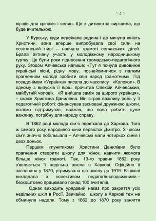 ~ 4 ~
віршів для кріпаків і селян. Ще з дитинства вирішила, що
буде вчителькою.
У Курську, куди переїхала родина і де минула юність
Христини, вона вперше випробувала свої сили на
освітянській ниві – навчала грамоті селянських дітей.
Брала активну участь у молодіжному народницькому
гуртку. Це були роки піднесення громадсько-педагогічного
руху. Згодом Алчевська напише: «Тут я почула дивовижні
українські пісні, рідну мову, познайомилися з палким
прагненням молоді зробити свій народ грамотним». Під
псевдонімом «Українка» писала до часопису «Колокол». В
одному з випусків її вірші прочитав Олексій Алчевський,
майбутній чоловік. «Я вийшла заміж за щирого українця»,
– скаже Христина Данилівна. Він зіграв важливу роль у її
педагогічній роботі: фінансував засновані дружиною школи,
всіляко підтримував, вважав, що вона робить дуже
важливу, потрібну для народу справу.
В 1862 році молода сім’я переїхала до Харкова. Того
ж самого року народився їхній первісток Дмитро. З часом
сім’я значно побільшала – Алчевські мали чотирьох синів і
двох доньок.
Першим «пунктиком» Христини Данилівни було
прагнення створити школу для жінок, навчити якомога
більше жінок грамоті. Так, 13-го травня 1862 року
з’являється її недільна школа в Харкові. Офіційно її
засновано у 1870, утримувала цю школу до 1919. В школі
викладала з колективом педагогів-сподвижників –
безкоштовно працювало понад 100 вчителів.
Однак виходить урядовий наказ про закриття усіх
недільних шкіл в Росії. Звичайно, школу в Харкові теж не
обминула недоля. Тому з 1862 до 1870 року заняття
 