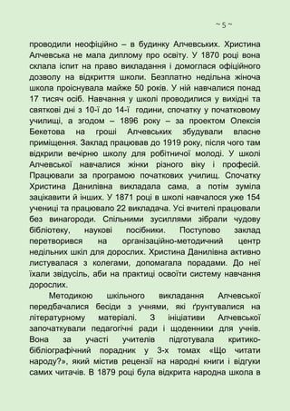~ 5 ~
проводили неофіційно – в будинку Алчевських. Христина
Алчевська не мала диплому про освіту. У 1870 році вона
склала іспит на право викладання і домоглася офіційного
дозволу на відкриття школи. Безплатно недільна жіноча
школа проіснувала майже 50 років. У ній навчалися понад
17 тисяч осіб. Навчання у школі проводилися у вихідні та
святкові дні з 10-ї до 14-ї години, спочатку у початковому
училищі, а згодом – 1896 року – за проектом Олексія
Бекетова на гроші Алчевських збудували власне
приміщення. Заклад працював до 1919 року, після чого там
відкрили вечірню школу для робітничої молоді. У школі
Алчевської навчалися жінки різного віку і професій.
Працювали за програмою початкових училищ. Спочатку
Христина Данилівна викладала сама, а потім зуміла
зацікавити й інших. У 1871 році в школі навчалося уже 154
учениці та працювало 22 викладача. Усі вчителі працювали
без винагороди. Спільними зусиллями зібрали чудову
бібліотеку, наукові посібники. Поступово заклад
перетворився на організаційно-методичний центр
недільних шкіл для дорослих. Христина Данилівна активно
листувалася з колегами, допомагала порадами. До неї
їхали звідусіль, аби на практиці освоїти систему навчання
дорослих.
Методикою шкільного викладання Алчевської
передбачалися бесіди з учнями, які ґрунтувалися на
літературному матеріалі. З ініціативи Алчевської
започаткували педагогічні ради і щоденники для учнів.
Вона за участі учителів підготувала критико-
бібліографічний порадник у 3-х томах «Що читати
народу?», який містив рецензії на народні книги і відгуки
самих читачів. В 1879 році була відкрита народна школа в
 