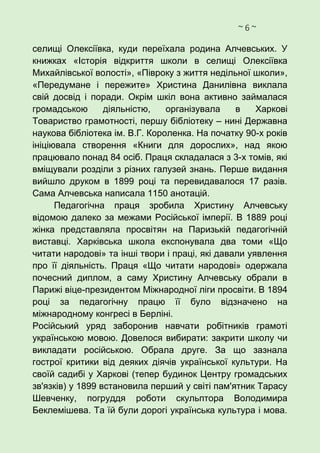 ~ 6 ~
селищі Олексіївка, куди переїхала родина Алчевських. У
книжках «Історія відкриття школи в селищі Олексіївка
Михайлівської волості», «Півроку з життя недільної школи»,
«Передумане і пережите» Христина Данилівна виклала
свій досвід і поради. Окрім шкіл вона активно займалася
громадською діяльністю, організувала в Харкові
Товариство грамотності, першу бібліотеку – нині Державна
наукова бібліотека ім. В.Г. Короленка. На початку 90-х років
ініціювала створення «Книги для дорослих», над якою
працювало понад 84 осіб. Праця складалася з 3-х томів, які
вміщували розділи з різних галузей знань. Перше видання
вийшло друком в 1899 році та перевидавалося 17 разів.
Сама Алчевська написала 1150 анотацій.
Педагогічна праця зробила Христину Алчевську
відомою далеко за межами Російської імперії. В 1889 році
жінка представляла просвітян на Паризькій педагогічній
виставці. Харківська школа експонувала два томи «Що
читати народові» та інші твори і праці, які давали уявлення
про її діяльність. Праця «Що читати народові» одержала
почесний диплом, а саму Христину Алчевську обрали в
Парижі віце-президентом Міжнародної ліги просвіти. В 1894
році за педагогічну працю її було відзначено на
міжнародному конгресі в Берліні.
Російський уряд заборонив навчати робітників грамоті
українською мовою. Довелося вибирати: закрити школу чи
викладати російською. Обрала друге. За що зазнала
гострої критики від деяких діячів української культури. На
своїй садибі у Харкові (тепер будинок Центру громадських
зв'язків) у 1899 встановила перший у світі пам'ятник Тарасу
Шевченку, погруддя роботи скульптора Володимира
Беклемішева. Та їй були дорогі українська культура і мова.
 