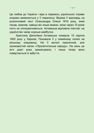 ~ 7 ~
Ця любов до України і віра в перемогу української справи
яскраво виявляється у її переписці. Відома її відповідь на
розпачливий лист Олександра Олеся 1910 року, який
писав, мовляв, навіщо він пише мовою, якою через 10 років
ніхто не спілкуватиметься. Алчевська відповіла поетові: на
українство чекає хороше майбутнє.
Христина Данилівна Алчевська померла 15 серпня
1920 року у Харкові. Поховали її у сімейному склепі на
міському кладовищі. На її могилі лаконічний, але
промовистий напис «Просвітителька народу». На жаль це
ім’я довгі роки замовчували, і лише тепер воно
повертається із забуття.
 