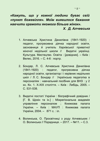 ~ 8 ~
«Кажуть, що у кожної людини буває свій
«пункт божевілля». Моїм виявилося бажання
навчити грамоти якомога більше жінок».
Х. Д. Алчевська
1. Алчевська Христина Данилівна (1841-1920) :
педагог, прогресивна діячка народної освіти,
засновниця й учитель Харківської приватної
жіночої недільної школи // Видатні українці.
Культура. Мистецтво. Освіта : [довідник]. – Київ :
Велес, 2016. – С. 4-6 : портр.
2. Бондар, Л. С. Алчевська Христина Данилівна
(1841-1920) : педагог, прогресивна діячка
народної освіти, організатор і і керівник недільних
шкіл / Л. С. Бондар // Українська педагогіка в
персоналіях : навчальний посібник для ВНЗ : у 2
кн. Кн. 1. Х-ХІХ століття. – Київ : Либідь, 2005. –
С. 531-538.
3. Видатні постаті України : біографічний довідник /
[Г. В. Щокін та ін.] ; Міжрегіональна академія
управління персоналом ; Книжкова палата
України. – Київ : МАУП : Книжкова палата
України, 2004. – 871 с. : іл.
4. Волинська, О. Просвітниці з роду Алчевських /
О. Волинська // Порадниця. – 2017. – №11. – С.3.
 