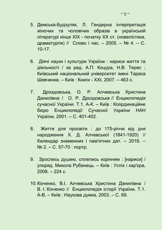 ~ 9 ~
5. Демська-Будзуляк, Л. Гендерна інтерпретація
жіночих та чоловічих образів в українській
літературі кінця ХІХ - початку ХХ ст. (новелістика,
драматургія) // Слово і час. – 2005. – № 4. – С.
10-17.
6. Діячі науки і культури України : нариси життя та
діяльності / за ред. А.П. Коцура, Н.В. Терес ;
Київський національний університет імені Тараса
Шевченка. – Київ : Книги - ХХІ, 2007. – 463 с.
7. Дроздовська, О. Р. Алчевська Христина
Данилівна / О. Р. Дроздовська // Енциклопедія
сучасної України. Т.1. А-К. – Київ : Координаційне
бюро Енциклопедії Сучасної України НАН
України, 2001. – С. 401-402.
8. Життя для просвіти : до 175-річчя від дня
народження Х. Д. Алчевської (1841-1920) //
Календар знаменних і пам'ятних дат. – 2016. –
№ 2. – С. 57-70 : портр.
9. Зрослись душею, сплелись корінням : [нариси] /
упоряд. Микола Рубанець. – Київ : Успіх і кар'єра,
2008. – 224 с.
10.Кізченко, В.І. Алчевська Христина Данилівна /
В. І. Кізченко // Енциклопедія історії України. Т.1.
А-В. – Київ : Наукова думка, 2003. – С. 69.
 