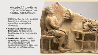 Η συμβουλή του θέσπη
στην σκηνοφραφία των
πρώτων προσωπιδων.
• Ο Θέσπης 6ος αι. π.Χ., ο οποίος
θεωρείται ο ιδρυτής της
τραγωδίας και ο πρώτος
υποκριτής.
• Ακουστική και Οπτική
Ενίσχυση: Τα προσωπεία
βοηθούσαν στην ενίσχυση της
φωνής.
• Πολλαπλοί Ρόλοι: Επειδή ο
αριθμός των ηθοποιών ήταν
πολύ περιορισμένος το
προσωπείο επέτρεπε στον ίδιο
ηθοποιό να αλλάζει ρόλους.
 