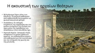 Η ακουστική των αρχαίων θεάτρων
• Φιλτράρισμα Ήχου μέσω των
Εδωλίων :Τα πέτρινα καθίσματα
από ασβεστόλιθο λειτουργούν ως
φυσικά ακουστικά φίλτρα
• Ανακλάσεις: Οι σκληρές
επιφάνειες της ορχήστρας και του
κοίλου ενισχύουν την ένταση του
ήχου μέσω της πρόσθεσης των
ανακλάσεων στον απευθείας ήχο.
• Ηχητικά Αγγεία : Ιστορικές πηγές
αναφέρουν τη χρήση χάλκινων
αγγείων σε συγκεκριμένα σημεία
στα καθίσματα για τον συντονισμό
και την ενίσχυση της φωνής και
της μουσικής.
 