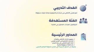 ‫اﻟﺘﺪرﻳﺒي‬ ‫اﻟﻬﺪف‬
‫اﻟﺘﻘﻨﻴة‬ ‫ﻓﻲ‬ ‫اﻟﻌﺎﻣﻠﻮن‬ ،‫اﻟﻘﻴﺎدات‬ ،‫اﻟﻤﻮﻇﻔﻮن‬
‫اﻟﻤﺴﺘﻬﺪﻓة‬ ‫اﻟﻔﺌﺔ‬
‫وأﺑﻌاده‬ ‫اﻷﺧﻼﻗﻲ‬ ‫اﻟﺬﻛﺎء‬ ‫ﻣﻔﻬﻮم‬
‫الرقمي‬ ‫العصر‬ ‫ﻓي‬ ‫اﻷﺧﻼﻗﻴﺔ‬ ‫اﻟﺘﺤﺪﻳﺎت‬
‫العمل‬ ‫بيئة‬ ‫في‬ ‫األخالقي‬ ‫اﻟﻘرار‬ ‫اﺗﺨﺎذ‬
‫رﻗﻤﻴة‬ ‫ﻣﺴﺆوﻟﻴﺔ‬ ‫ﺛﻘﺎﻓﺔ‬ ‫ﺑﻨﺎء‬
.‫اﻟﺘﺪرﻳﺒي‬ ‫اﻟﺒﺮﻧﺎﻣﺞ‬ ‫ﺷﻤﻮﻟﻴﺔ‬ ‫ﺗﻀﻤﻦ‬ ‫اﻟﻠﻲ‬ ‫اﻟﺘﺪرﻳﺒﻴﺔ‬ ‫اﻟﻤﺤﺎور‬ ‫ﻣﻦ‬ ‫وﻏﻴﺮﻫﺎ‬
‫ﻴﺴﻴة‬‫ﺋ‬‫اﻟﺮ‬ ‫اﻟﻤﺤﺎور‬
.‫ﻣﺴﺆوﻟة‬ ‫ﻗﺮارات‬ ‫واﺗﺨﺎذ‬ ‫اﻟﺘﻜﻨﻮﻟﻮﺟﻴﺎ‬ ‫اﺳﺘﺨﺪام‬ ‫ﻓﻲ‬ ‫اﻷﺧﻼﻗﻲ‬ ‫اﻟﻮﻋﻲ‬ ‫ﺗﻌﺰﻳﺰ‬
 