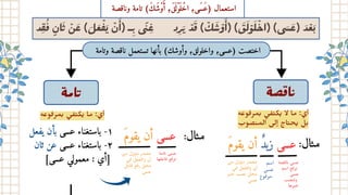 ‫يفعل‬ ‫بأن‬ ‫عسى‬ ‫باستغناء‬ -١
‫ثان‬ ‫عن‬ ‫عسى‬ ‫باستغناء‬ -٢
[‫عسى‬ ‫معمولي‬ : ‫]أي‬
‫وتامة‬ ‫ناقصة‬ ‫تستعمل‬ ‫بأنها‬ )‫وأوشك‬ ،‫واخلولق‬ ،‫)عسى‬ ‫اختصت‬
‫ة‬‫ﺼ‬ ‫ﺎ‬
‫ة‬‫ﺎﻣ‬
‫د‬‫ِق‬
‫ُف‬
‫ٍن‬‫ا‬‫َث‬ ‫ْن‬‫َع‬ )‫َل‬‫َع‬‫ْف‬‫َي‬ ‫ْن‬‫َأ‬
( ‫ـ‬‫ِب‬ ‫ى‬‫ًن‬‫ِغ‬ ‫د‬‫ِر‬َ ْ‫ﺪ‬َ ( ْ‫ﻚ‬َ‫ﺳ‬ْ‫و‬
َٔ‫)ا‬ ( َ َ‫ﻟ‬ْ‫ﻮ‬َ‫ﻠ‬ْ‫)اﺣ‬ (‫ى‬َ َ‫ﻋ‬) َ‫ﺪ‬ْ‫ﻌ‬َ
‫وناقصة‬ ‫تامة‬ )َ‫ك‬َ‫ش‬ْ‫و‬َ ‫أ‬ ،َ‫ق‬
َ ‫ْل‬‫و‬
َ ‫ل‬ْ‫اخ‬ ،‫َى‬‫س‬َ‫ع‬) ‫استعمال‬
‫ﻮﻋه‬‫﮲‬ ‫ﻤﺮ‬‫﮳‬ ‫﮵‬
‫ﻰ‬ ‫﮲‬ ‫﮴‬ ‫ﻜ‬‫﮵‬ ‫ﻣﺎ‬ :‫أي‬ ‫ﻮﻋﻪ‬‫﮲‬ ‫ﻤﺮ‬‫﮳‬ ‫﮵‬
‫ﻰ‬ ‫﮲‬ ‫﮴‬ ‫ﻜ‬‫﮵‬ ‫ﻻ‬ ‫ﻣﺎ‬ :‫أي‬
‫ﺼﻮب‬‫﮲‬ ‫اﻟﻤ‬ ‫ﻟﻰ‬ٕ‫ا‬ ‫ﺎج‬‫﮴‬ ‫ﺤ‬‫﮵‬ ‫ﻞ‬‫﮳‬
‫يقوَم‬ ‫أن‬ ‫زيٌد‬ ‫عسى‬ :‫ال‬‫﮶‬ ‫ﻣ‬
‫صة‬‫ق‬‫ا‬‫ن‬ ‫عسى‬
‫اسم‬ ‫ع‬‫ف‬‫ر‬‫ت‬
‫عسى‬
‫صب‬‫ن‬‫ت‬‫و‬
‫ﺮﻫا‬‫﮳‬ ‫﮲‬‫ﺣ‬
‫اﺳﻢ‬
‫ﻋﺴﻰ‬
‫ﻮع‬‫﮲‬ ‫ﻣﺮ‬
‫ن‬
‫م‬ ‫مؤول‬ ‫مصدر‬
‫ي‬‫ف‬ ‫عل‬ ‫ف‬‫وال‬ ‫أن‬
‫ر‬‫﮳‬ ‫﮲‬‫ﺣ‬ ‫ﺼﺐ‬‫﮲‬ ‫ﻣﺤﻞ‬
‫ﻋﺴى‬
:‫ال‬‫﮶‬ ‫ﻣ‬
‫يقوَم‬ ‫أن‬ ‫عسى‬
‫ﺎﻣﺔ‬‫﮴‬ ‫ﻋﺴﻰ‬
‫ﺎﻋﻠﻬﺎ‬‫﮲‬ ‫ﻊ‬‫﮲‬ ‫ﺮ‬‫﮴‬
‫﮲‬
‫ﻣﮟ‬ ‫ﻣﺆول‬ ‫ﻣﺼﺪر‬
‫﮵‬
‫ﻰ‬‫﮲‬ ‫ﻌﻞ‬ ‫﮲‬ ‫واﻟ‬ ‫أن‬
‫ﺎﻋﻞ‬‫﮲‬ ‫ﻊ‬‫﮲‬‫ر‬ ‫ﻣﺤﻞ‬
‫ﻋﺴﻰ‬
 
