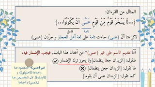 .‫فيه‬ ‫الإضمار‬ ‫فيجب‬ ،‫الباب‬ ‫هذا‬ ‫أفعال‬ ‫من‬ *)‫(عسى‬ ‫غير‬ ‫على‬ ‫الاسم‬ ‫تقديم‬ ‫أّما‬
‫الإضمار‬ ‫ترك‬ ‫يجوز‬ ‫ينظمان]ولا‬ ‫جعلا‬ ‫يدان‬‫[الز‬ :‫فنقول‬
]‫ينظمان‬ ‫جعل‬ ‫يدان‬‫[الز‬ :‫نقول‬ ‫فلا‬
]‫يقوما‬ ‫أن‬ ‫عسى‬ ‫يدان‬‫]الز‬ :‫تقول‬ ‫كما‬
:‫القرءان‬ ‫من‬ ‫المثال‬
}...‫ْوا‬
‫ُن‬‫ُكْو‬
‫َّي‬ ‫ْن‬‫َا‬ ‫ى‬ ‫ٰٓس‬‫َع‬ ‫ٍم‬ْ‫و‬َ ْ‫ِن‬ّ‫م‬ ٌ‫م‬ْ‫و‬َ ْ‫ر‬َ ْ‫س‬
َ ‫ي‬ ‫ا‬
َ ‫ل‬...}
‫ﺎﻣة‬‫﮴‬
‫ﺎﻋل‬‫﮲‬
)‫(عسى‬ ‫جّردن‬ ‫و‬ ‫الحجاز‬ ‫أهل‬ ‫لغة‬ ‫على‬ ‫تامة‬ ‫جاءت‬ )‫(عسى‬ ‫أّن‬ ‫هنا‬ ‫ذكر‬
‫ﺎ‬‫﮲‬ ‫ﻫ‬ ‫ﺼﻮد‬ ‫﮴‬ ‫اﻟﻤ‬ =(‫)ﻋﺴﻰ‬ ‫ﺮ‬‫﮵‬ ‫﮲‬‫ﻋ‬
‫و‬ ،((‫ﻠﻮﻟﻖ‬ ‫﮲‬‫))اﺣ‬ ‫ﺎﻫﺎ‬‫﮴‬ ‫﮲‬‫وأﺣ‬
‫ﺎ‬‫﮲‬ ‫ﻫ‬ ‫ﺺ‬‫﮵‬ ‫ﺼ‬ ‫﮲‬‫ﺤ‬‫﮴‬ ‫اﻟ‬ ‫ن‬ٔ‫ﻻ‬ .((‫ﻚ‬ ‫﮶‬
‫))أوﺳ‬
‫ﺎﻫﺎ‬‫﮴‬ ‫﮲‬‫أﺣ‬ ‫و‬ (‫ل)ﻋﺴﻰ‬
 