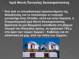• Ιερά Μονή Παναγίας Εικοσιφοίνισσας
 Ένα από τα σπουδαιότερα προσκυνήματα της
Μακεδονίας και το παλαιότερο εν ενεργεία
μοναστήρι στην Ελλάδα, αλλά και στην Ευρώπη, η
Σταυροπηγιακή Ιερά Μονή Εικοσιφοίνισσας
βρίσκεται σε μια θαυμάσια τοποθεσία στη βόρεια
πλευρά του Παγγαίου όρους, σε υψόμετρο 743 μ.
στα όρια των νομών Σερρών - Καβάλας και σε
απόσταση 66 χλμ. από την πόλη των Σερρών.
 
