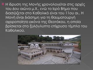  Η ίδρυση της Μονής χρονολογείται στις αρχές
του 6ου αιώνα μ.Χ., ενώ το Ιερό Βήμα που
διασώζεται στο Καθολικό είναι του 11ου αι.. Η
Μονή είναι διάσημη για τη θαυματουργή
αχειροποίητο εικόνα της Θεοτόκου, η οποία
βρίσκεται στο ξυλόγλυπτο επίχρυσο τέμπλο του
Καθολικού.
 