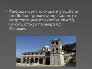  Κατά μια εκδοχή, το όνομά της οφείλεται
στο θαύμα της εικόνας, που έλαμπε και
σκορπούσε φως «φοινικούν», δηλαδή
κόκκινο, όπως η πορφύρα των
Φοινίκων.
 