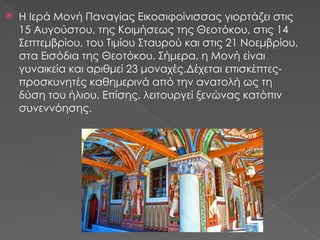  Η Ιερά Μονή Παναγίας Εικοσιφοίνισσας γιορτάζει στις
15 Αυγούστου, της Κοιμήσεως της Θεοτόκου, στις 14
Σεπτεμβρίου, του Τιμίου Σταυρού και στις 21 Νοεμβρίου,
στα Εισόδια της Θεοτόκου. Σήμερα, η Μονή είναι
γυναικεία και αριθμεί 23 μοναχές.Δέχεται επισκέπτες-
προσκυνητές καθημερινά από την ανατολή ως τη
δύση του ήλιου. Επίσης, λειτουργεί ξενώνας κατόπιν
συνεννόησης.
 