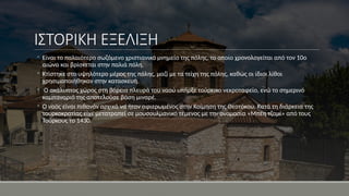 ΙΣΤΟΡΙΚΗ ΕΞΕΛΙΞΗ
◦ Είναι το παλαιότερο σωζόμενο χριστιανικό μνημείο της πόλης, το οποίο χρονολογείται από τον 10ο
αιώνα και βρίσκεται στην παλιά πόλη.
◦ Κτίστηκε στο υψηλότερο μέρος της πόλης, μαζί με τα τείχη της πόλης, καθώς οι ίδιοι λίθοι
χρησιμοποιήθηκαν στην κατασκευή.
◦ Ο ακάλυπτος χώρος στη βόρεια πλευρά του ναού υπήρξε τούρκικο νεκροταφείο, ενώ το σημερινό
καμπαναριό της αποτελούσε βάση μιναρέ.
◦ Ο ναός είναι πιθανόν αρχικά να ήταν αφιερωμένος στην Κοίμηση της Θεοτόκου. Κατά τη διάρκεια της
τουρκοκρατίας είχε μετατραπεί σε μουσουλμανικό τέμενος με την ονομασία «Μπέη τζαμί» από τους
Τούρκους το 1430.
 