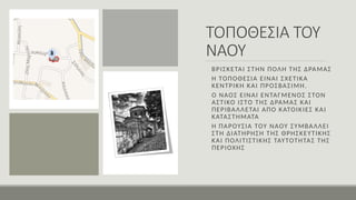 ΤΟΠΟΘΕΣΙΑ ΤΟΥ
ΝΑΟΥ
ΒΡΊΣΚΕΤΑΙ ΣΤΗΝ ΠΟΛΗ ΤΗΣ ΔΡΑΜΑΣ
Η ΤΟΠΟΘΕΣΙΑ ΕΙΝΑΙ ΣΧΕΤΙΚΑ
ΚΕΝΤΡΙΚΗ ΚΑΙ ΠΡΟΣΒΑΣΙΜΗ.
Ο ΝΑΟΣ ΕΊΝΑΙ ΕΝΤΑΓΜΕΝΟΣ ΣΤΟΝ
ΑΣΤΙΚΟ ΙΣΤΟ ΤΗΣ ΔΡΑΜΑΣ ΚΑΙ
ΠΕΡΙΒΑΛΛΕΤΑΙ ΑΠΟ ΚΑΤΟΙΚΙΕΣ ΚΑΙ
ΚΑΤΑΣΤΗΜΑΤΑ
Η ΠΑΡΟΥΣΙΑ ΤΟΥ ΝΑΟΥ ΣΥΜΒΑΛΛΕΙ
ΣΤΗ ΔΙΑΤΗΡΗΣΗ ΤΗΣ ΘΡΗΣΚΕΥΤΙΚΗΣ
ΚΑΙ ΠΟΛΙΤΙΣΤΙΚΗΣ ΤΑΥΤΟΤΗΤΑΣ ΤΗΣ
ΠΕΡΙΟΧΗΣ
 