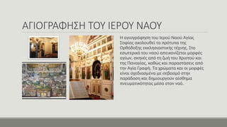 ΑΓΙΟΓΡΑΦΗΣΗ ΤΟΥ ΙΕΡΟΥ ΝΑΟΥ
Η αγιογράφηση του Ιερού Ναού Αγίας
Σοφίας ακολουθεί τα πρότυπα της
Ορθόδοξης εκκλησιαστικής τέχνης. Στο
εσωτερικό του ναού απεικονίζεται μορφές
αγίων, σκηνές από τη ζωή του Χριστού και
της Παναγίας, καθώς και παραστάσεις από
την Αγία Γραφή. Τα χρώματα και οι μορφές
είναι σχεδιασμένα με σεβασμό στην
παράδοση και δημιουργούν αίσθημα
πνευματικότητας μέσα στον ναό.
 