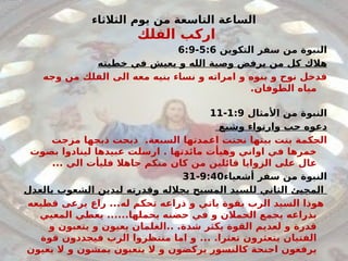 ‫الثالثاء‬ ‫يوم‬ ‫من‬ ‫التاسعة‬ ‫الساعة‬
‫الفلك‬ ‫اركب‬
‫التكوين‬ ‫سفر‬ ‫من‬ ‫النبوة‬
5:6
-
6:9
‫خطيته‬ ‫في‬ ‫يعيش‬ ‫و‬ ‫الله‬ ‫وصية‬ ‫يرفض‬ ‫من‬ ‫كل‬ ‫هالك‬
‫وجه‬ ‫من‬ ‫الفلك‬ ‫الى‬ ‫معه‬ ‫بنيه‬ ‫نساء‬ ‫و‬ ‫امراته‬ ‫و‬ ‫بنوه‬ ‫و‬ ‫نوح‬ ‫فدخل‬
.‫الطوفان‬ ‫مياه‬
‫األمثال‬ ‫من‬ ‫النبوة‬
1:9
-
11
‫وشبع‬ ‫وارتواء‬ ‫حب‬ ‫دعوه‬
‫مزجت‬ ‫ذبحها‬ ‫ذبحت‬ .‫السبعة‬ ‫اعمدتها‬ ‫نحتت‬ ‫بيتها‬ ‫بنت‬ ‫الحكمة‬
‫خمرها‬
‫بصوت‬ ‫لينادوا‬ ‫عبيدها‬ ‫ارسلت‬ . ‫مائدتها‬ ‫وهيأت‬ ‫اواني‬ ‫في‬
... ‫الي‬ ‫فليأت‬ ‫جاهال‬ ‫منكم‬ ‫كان‬ ‫من‬ ‫قائلين‬ ‫الزوايا‬ ‫على‬ ‫عال‬
‫أشعياء‬ ‫سفر‬ ‫من‬ ‫النبوة‬
9:40
-
31
‫بالعدل‬ ‫الشعوب‬ ‫ليدين‬ ‫وقدرته‬ ‫بجالله‬ ‫المسيح‬ ‫للسيد‬ ‫الثاني‬ ‫المجيئ‬
‫له‬ ‫تحكم‬ ‫ذراعه‬ ‫و‬ ‫ياتي‬ ‫بقوة‬ ‫الرب‬ ‫السيد‬ ‫هوذا‬
...
‫قطيعه‬ ‫يرعى‬ ‫راع‬
‫يحملها‬ ‫حضنه‬ ‫في‬ ‫و‬ ‫الحمالن‬ ‫يجمع‬ ‫بذراعه‬
......
‫المعيي‬ ‫يعطي‬
.‫شدة‬ ‫يكثر‬ ‫القوة‬ ‫لعديم‬ ‫و‬ ‫قدرة‬
..
‫و‬ ‫يتعبون‬ ‫و‬ ‫يعيون‬ ‫الغلمان‬
.‫تعثرا‬ ‫يتعثرون‬ ‫الفتيان‬
...
‫قوة‬ ‫فيجددون‬ ‫الرب‬ ‫منتظروا‬ ‫اما‬ ‫و‬
‫يعيون‬ ‫ال‬ ‫و‬ ‫يمشون‬ ‫يتعبون‬ ‫ال‬ ‫و‬ ‫يركضون‬ ‫كالنسور‬ ‫اجنحة‬ ‫يرفعون‬
 
