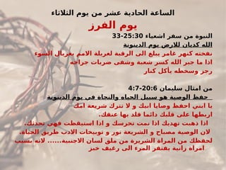 ‫الثالثاء‬ ‫يوم‬ ‫من‬ ‫عشر‬ ‫الحادية‬ ‫الساعة‬
‫الفرز‬ ‫يوم‬
‫اشعياء‬ ‫سفر‬ ‫من‬ ‫النبوة‬
25:30
-
33
‫الدينونة‬ ‫يوم‬ ‫لالرض‬ ‫كديان‬ ‫الله‬
‫السوء‬ ‫بغربال‬ ‫االمم‬ ‫لغربلة‬ ‫الرقبة‬ ‫الى‬ ‫يبلغ‬ ‫غامر‬ ‫كنهر‬ ‫نفخته‬
‫جراحه‬ ‫ضربات‬ ‫وشفى‬ ‫شعبة‬ ‫كسر‬ ‫الله‬ ‫جبر‬ ‫ما‬ ‫اذا‬
‫كنار‬ ‫يأكل‬ ‫وسخطه‬ ‫رجز‬
‫سليمان‬ ‫امثال‬ ‫من‬
20:6
-
4:7
‫الدينونة‬ ‫يوم‬ ‫في‬ ‫والنجاة‬ ‫الحياه‬ ‫سبيل‬ ‫هو‬ ‫الوصية‬ ‫حفظ‬
‫امك‬ ‫شريعة‬ ‫تترك‬ ‫ال‬ ‫و‬ ‫ابيك‬ ‫وصايا‬ ‫احفظ‬ ‫ابني‬ ‫يا‬
.‫عنقك‬ ‫بها‬ ‫قلد‬ ‫دائما‬ ‫قلبك‬ ‫على‬ ‫اربطها‬
.‫تحدثك‬ ‫فهي‬ ‫استيقظت‬ ‫اذا‬ ‫و‬ ‫تحرسك‬ ‫نمت‬ ‫اذا‬ ‫تهديك‬ ‫ذهبت‬ ‫اذا‬
.‫الحياة‬ ‫طريق‬ ‫االدب‬ ‫توبيخات‬ ‫و‬ ‫نور‬ ‫الشريعة‬ ‫و‬ ‫مصباح‬ ‫الوصية‬ ‫الن‬
.‫االجنبية‬ ‫لسان‬ ‫ملق‬ ‫من‬ ‫الشريرة‬ ‫المراة‬ ‫من‬ ‫لحفظك‬
.....
‫بسبب‬ ‫النه‬
‫خبز‬ ‫رغيف‬ ‫الى‬ ‫المرء‬ ‫يفتقر‬ ‫زانية‬ ‫امراة‬
 