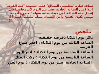 ".. " " "
‫القوة‬ ‫ك‬##‫ل‬ ‫بحة‬##‫تس‬ ‫ى‬##‫عل‬ ‫الح‬##‫الص‬ ‫ي‬##‫مخلص‬ ‫عبارة‬ ‫تضاف‬
‫ي‬#
‫ف‬ ‫نا‬#
‫مخلص‬ ‫ن‬#
‫أل‬ ‫اليوم‬ ‫ن‬#
‫م‬ ‫ر‬#
‫عش‬ ‫ة‬#
‫الحادي‬ ‫اعة‬#
‫الس‬ ‫ن‬#
‫م‬ ً#
‫ابتداء‬
"
‫د‬#
‫ع‬‫ب‬ ‫ه‬#
‫ن‬‫أ‬ ‫تعلمون‬ ‫ه‬#
‫ل‬‫بقو‬ ‫لبه‬#
‫ص‬ ‫ميعاد‬ ‫ن‬#
‫ي‬‫ع‬ ‫اعة‬#
‫س‬‫ال‬ ‫هذه‬ ‫ل‬#
‫ي‬‫إنج‬
( "
‫ت‬#
‫م‬ ‫لب‬#
‫ليص‬ ‫لم‬#
‫يس‬ ‫ان‬#
‫اإلنس‬ ‫ن‬#
‫واب‬ ‫ح‬#
‫الفص‬ ‫يكون‬ ‫ن‬#
‫يومي‬
26
:
2
) .
‫ص‬#
‫خ‬‫مل‬
‫حقيقيه‬ ‫فرصه‬:‫الثالثاء‬ ‫يوم‬ ‫باكر‬
‫ضياع‬ ‫احذر‬ : ‫الثالثاء‬ ‫يوم‬ ‫من‬ ‫الثالثة‬ ‫الساعة‬
‫الفرصه‬
‫النور‬ ‫اتبع‬ : ‫الثالثاء‬ ‫يوم‬ ‫من‬ ‫السادسة‬ ‫الساعة‬
‫الفلك‬ ‫اركب‬: ‫الثالثاء‬ ‫يوم‬ ‫من‬ ‫التاسعة‬ ‫الساعة‬
‫الفرز‬ ‫يوم‬ : ‫الثالثاء‬ ‫يوم‬ ‫من‬ ‫عشر‬ ‫الحادية‬ ‫الساعة‬
 