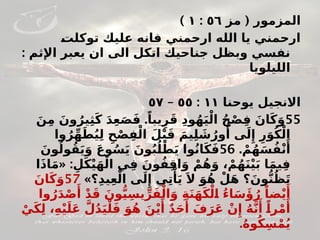 (
‫مز‬ ‫المزمور‬
٥٦
:
١
)
#
‫ت‬‫توكل‬ ‫عليك‬ ‫فانه‬ ‫ارحمني‬ ‫الله‬ ‫يا‬ ‫ارحمني‬
: ‫اإلثم‬ ‫يعبر‬ ‫ان‬ ‫الى‬ ‫اتكل‬ ‫جناحيك‬ ‫وبظل‬ ‫نفسي‬
‫الليلويا‬
‫يوحنا‬ ‫االنجيل‬
١١
:
٥٥
–
٥٧
55
.
َ‫ن‬ِ‫م‬ َ‫ون‬ُ‫ير‬ِ‫ث‬َ‫ك‬ َ‫د‬ِ‫ع‬َ‫ص‬َ‫ف‬ ً‫يبا‬ِ‫ر‬َ‫ق‬ ِ‫د‬‫و‬ُ‫ه‬َ‫ي‬ْ‫ال‬ ُ‫ح‬ْ‫ص‬ِ‫ف‬ َ‫ان‬َ‫ك‬َ‫و‬
‫وا‬ُ‫ر‬ِّ‫ه‬َ‫ط‬ُ‫ي‬ِ‫ل‬ ِ‫ح‬ْ‫ص‬ِ‫ف‬ْ‫ال‬ َ‫ل‬ْ‫ب‬َ‫ق‬ َ‫يم‬ِ‫ل‬ َ
‫ش‬ُ‫ور‬‫ُأ‬ ‫ى‬َ‫ل‬‫ِإ‬ ِ‫ر‬َ‫و‬ُ‫ك‬ْ‫ال‬
. ْ‫م‬ُ‫ه‬َ‫س‬ُ‫ف‬ْ‫ن‬‫َأ‬
56
َ‫ون‬ُ‫ول‬ُ‫ق‬َ‫ي‬َ‫و‬ َ‫ع‬‫و‬ُ‫س‬َ‫ي‬ َ‫ون‬ُ‫ب‬ُ#
‫ل‬ْ‫ط‬َ‫ي‬ ‫وا‬ُ‫ن‬‫ا‬َ‫ك‬َ‫ف‬
« :
‫ا‬َ‫ذ‬‫ا‬َ‫م‬ ِ‫ل‬َ‫ك‬ْ‫ي‬َ‫ه‬ْ‫ال‬ ‫ي‬ِ‫ف‬ َ‫ون‬ُ‫ف‬ِ‫ق‬‫ا‬َ‫و‬ ْ‫م‬ُ‫ه‬َ‫و‬ ، ْ‫م‬ُ‫ه‬َ‫ن‬ْ‫ي‬َ‫ب‬ ‫ا‬َ‫م‬‫ي‬ِ‫ف‬
»‫؟‬ِ‫د‬‫ي‬ِ‫ع‬ْ‫ال‬ ‫ى‬َ‫ل‬‫ِإ‬ ‫ي‬ِ‫ت‬‫ْأ‬
َ‫ي‬ َ‫ال‬ َ‫و‬ُ‫ه‬ ْ‫ل‬َ‫ه‬ ‫؟‬َ‫ون‬ُّ‫ن‬ُ‫ظ‬َ‫ت‬
57
َ‫ان‬َ‫ك‬َ‫و‬
‫وا‬ُ‫ر‬َ‫د‬ْ‫ص‬‫َأ‬
ْ‫د‬َ‫ق‬ َ‫ون‬ُّ#
‫ي‬ِ‫يس‬ِّ‫ر‬َ‫ف‬ْ‫ال‬َ‫و‬ ِ‫ة‬َ‫ن‬َ‫ه‬َ‫ك‬ْ‫ل‬#
‫ا‬ ُ‫ء‬‫ا‬َ‫س‬‫َؤ‬ُ‫ر‬ ً‫ضا‬ْ‫ي‬‫َأ‬
ْ‫ي‬َ‫ك‬ِ‫ل‬ ،ِ‫ه‬ْ‫ي‬َ‫ل‬َ‫ع‬ َّ‫ل‬ُ‫د‬َ‫ي‬ْ‫ل‬َ‫ف‬ َ‫و‬ُ‫ه‬ َ‫ن‬ْ‫ي‬‫َأ‬
ٌ‫د‬َ‫ح‬‫َأ‬ َ‫ف‬َ‫ر‬َ‫ع‬ ْ‫ن‬‫ِإ‬ ُ‫ه‬َّ‫ن‬‫َأ‬ ً#
‫ا‬‫ر‬ْ‫م‬‫َأ‬
.ُ‫ه‬‫و‬ُ‫ك‬ِ‫س‬ْ‫م‬ُ‫ي‬
 