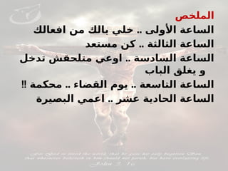 ‫الملخص‬
..
‫افعالك‬ ‫من‬ ‫بالك‬ ‫خلي‬ ‫األولى‬ ‫الساعة‬
..
‫مستعد‬ ‫كن‬ ‫الثالثة‬ ‫الساعة‬
..
‫تدخل‬ ‫متلحقش‬ ‫اوعي‬ ‫السادسة‬ ‫الساعة‬
‫الباب‬ ‫يغلق‬ ‫و‬
!! .. ..
‫محكمة‬ ‫القضاء‬ ‫يوم‬ ‫التاسعة‬ ‫الساعة‬
..
‫البصيرة‬ ‫اعمي‬ ‫عشر‬ ‫الحادية‬ ‫الساعة‬
 