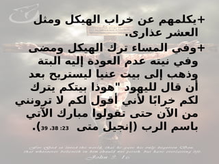 ‫ومثل‬ ‫الهيكل‬ ‫خراب‬ ‫عن‬ ‫يكلمهم‬+
.‫عذارى‬ ‫العشر‬
‫ومضى‬ ‫الهيكل‬ ‫ترك‬ ‫المساء‬ ‫وفي‬+
‫البتة‬ ‫إليه‬ ‫العودة‬ ‫عدم‬ ‫نيته‬ ‫وفي‬
‫بعد‬ ‫ليستريح‬ ‫عنيا‬ ‫بيت‬ ‫إلى‬ ‫وذهب‬
‫يترك‬ ‫بيتكم‬ ‫"هوذا‬ ‫لليهود‬ ‫قال‬ ‫أن‬
‫ترونني‬ ‫ال‬ ‫لكم‬ ‫أقول‬ ‫ألني‬ ‫ا‬ً‫ب‬‫خرا‬ ‫لكم‬
‫اآلتي‬ ‫مبارك‬ ‫تقولوا‬ ‫حتى‬ ‫اآلن‬ ‫من‬
‫(إنجيل‬ ‫الرب‬ ‫باسم‬
‫متى‬
23
:
38
،
39
.)
 