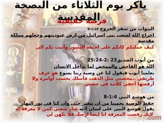 ‫البصخة‬ ‫من‬ ‫الثالثاء‬ ‫يوم‬ ‫باكر‬
‫المقدسة‬
‫حقيقية‬ ‫فرصة‬
‫الخروج‬ ‫سفر‬ ‫من‬ ‫النبوات‬
1:19
-
9
‫مملكة‬ ‫وجعلهم‬ ‫عبوديتهم‬ ‫ارض‬ ‫من‬ ‫اسرائيل‬ ‫بني‬ ‫لشعب‬ ‫الله‬ ‫اخراج‬
‫مقدسة‬
‫الى‬ ‫بكم‬ ‫وأتيت‬ ‫النسور‬ ‫اجنحة‬ ‫على‬ ‫كانكم‬ ‫حملتكم‬ ‫كيف‬
‫الصديق‬ ‫أيوب‬ ‫من‬
23
:
2
-
25:24
‫االنسان‬ ‫بداخل‬ ‫لما‬ ‫والممحص‬ ‫الفاحص‬ ‫هو‬ ‫الله‬
‫يسوع‬ ‫ربنا‬ ‫وصية‬ ‫عن‬ ‫لنا‬ ‫فيقول‬ ‫أيوب‬ ‫يعلمنا‬
‫عرف‬ ‫هو‬
‫وال‬ ‫أوامره‬ ‫بحسب‬ ‫فأسلك‬ ‫الذهب‬ ‫مثل‬ ‫محصني‬.. ‫طريقي‬
‫حضني‬ ‫في‬ ‫كالمه‬ ‫أخفي‬ ‫أرفضها‬
‫النبي‬ ‫هوشع‬ ‫من‬
1:4
-
8
‫النهار‬ ‫نور‬ ‫في‬ ‫كنا‬ ‫وان‬ ‫حتى‬ ‫نتعثر‬ ‫ان‬ ‫من‬ ‫يحمينا‬ ‫الوصية‬ ‫حفظ‬
‫الله‬ ‫لسان‬ ‫على‬ ‫النبى‬ ‫هوشع‬ ‫يقول‬
‫له‬ ‫معرفة‬ ‫ال‬ ‫كمن‬ ‫شعبي‬ ‫صار‬
‫لي‬ ‫تكهن‬ ‫فال‬ ‫ارضك‬ ‫ايضا‬ ‫انا‬ ‫المعرفة‬ ‫رفضت‬ ‫النك‬
 