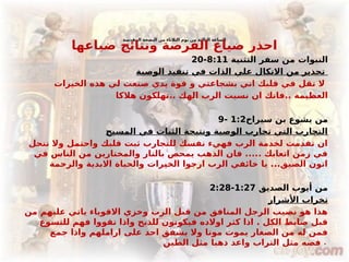 ‫المقدسة‬ ‫البصخة‬ ‫من‬ ‫الثالثاء‬ ‫يوم‬ ‫من‬ ‫الثالثة‬ ‫الساعة‬
‫ضياعها‬ ‫ونتائج‬ ‫الفرصة‬ ‫ضياع‬ ‫احذر‬
‫التثنية‬ ‫سفر‬ ‫من‬ ‫النبوات‬
8:11
-
20
‫الوصية‬ ‫تنفيذ‬ ‫في‬ ‫الذات‬ ‫علي‬ ‫االتكال‬ ‫من‬ ‫تحذير‬
‫الخيرات‬ ‫هذه‬ ‫لي‬ ‫صنعت‬ ‫يدي‬ ‫قوة‬ ‫و‬ ‫بشجاعتي‬ ‫اني‬ ‫قلبك‬ ‫في‬ ‫تقل‬ ‫ال‬
‫هالكا‬ ‫تهلكون‬.. ‫الهك‬ ‫الرب‬ ‫نسيت‬ ‫ان‬ ‫فانك‬.. ‫العظيمة‬
‫سيراخ‬ ‫بن‬ ‫يشوع‬ ‫من‬
1:2
-
9
‫المسيح‬ ‫في‬ ‫الثبات‬ ‫ونتيجة‬ ‫الوصية‬ ‫تحارب‬ ‫التي‬ ‫التجارب‬
‫تنحل‬ ‫وال‬ ‫واحتمل‬ ‫قلبك‬ ‫ثبت‬ ‫للتجارب‬ ‫نفسك‬ ‫فهيء‬ ‫الرب‬ ‫لخدمة‬ ‫تقدمت‬ ‫ان‬
‫في‬ ‫الناس‬ ‫من‬ ‫والمختارين‬ ‫بالنار‬ ‫يمحص‬ ‫الذهب‬ ‫فان‬ ..... ‫اتعابك‬ ‫زمن‬ ‫في‬
‫والرحمة‬ ‫االبدية‬ ‫والحياة‬ ‫الخيرات‬ ‫ارجوا‬ ‫الرب‬ ‫خائفي‬ ‫يا‬ ...‫الضيق‬ ‫اتون‬
‫الصديق‬ ‫أيوب‬ ‫من‬
1:27
-
2:28
‫األشرار‬ ‫تخراب‬
‫من‬ ‫عليهم‬ ‫ياتي‬ ‫االقوياء‬ ‫وخزي‬ ‫الرب‬ ‫قبل‬ ‫من‬ ‫المنافق‬ ‫الرجل‬ ‫نصيب‬ ‫هو‬ ‫هذا‬
‫للتسوع‬ ‫فهم‬ ‫تقووا‬ ‫واذا‬ ‫للذبح‬ ‫فيكونون‬ ‫اوالده‬ ‫كثر‬ ‫اذا‬ . ‫الكل‬ ‫ضابط‬ ‫قبل‬
‫جمع‬ ‫واذا‬ ‫اراملهم‬ ‫على‬ ‫احد‬ ‫يشفق‬ ‫وال‬ ‫موتا‬ ‫يموت‬ ‫الصغار‬ ‫من‬ ‫له‬ ‫فمن‬
‫الطين‬ ‫مثل‬ ‫ذهبا‬ ‫واعد‬ ‫التراب‬ ‫مثل‬ ‫فضه‬ .
 