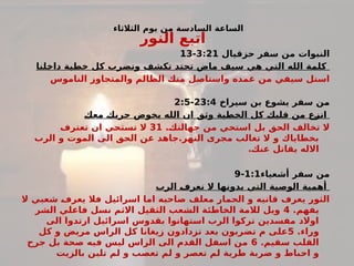 ‫الثالثاء‬ ‫يوم‬ ‫من‬ ‫السادسة‬ ‫الساعة‬
‫النور‬ ‫اتبع‬
‫حزقيال‬ ‫سفر‬ ‫من‬ ‫النبوات‬
3:21
-
13
‫لنا‬#
‫خ‬‫دا‬ ‫خطية‬ ‫كل‬ ‫وتضرب‬ ‫تكشف‬ ‫تحتد‬ ‫ماض‬ ‫سيف‬ ‫هي‬ ‫التي‬ ‫الله‬ ‫كلمة‬
‫الناموس‬ ‫والمتجاوز‬ ‫الظالم‬ ‫منك‬ ‫واستاصل‬ ‫غمده‬ ‫من‬ ‫سيفي‬ ‫استل‬
‫سيراخ‬ ‫بن‬ ‫يشوع‬ ‫سفر‬ ‫من‬
23:4
-
2:5
#
‫ك‬‫مع‬ #
‫ك‬‫حرب‬ ‫يخوض‬ ‫الله‬ ‫ان‬ ‫وثق‬ ‫الخطية‬ ‫كل‬ #
‫ك‬‫قلب‬ ‫من‬ ‫ع‬#
‫ز‬‫ان‬
.#
‫ك‬‫جهالت‬ ‫من‬ ‫استحي‬ ‫بل‬ ‫الحق‬ ‫تخالف‬ ‫ال‬
31
‫تعترف‬ ‫ان‬ ‫ي‬#
‫ح‬‫تست‬ ‫ال‬
‫الرب‬ ‫و‬ ‫الموت‬ ‫الى‬ ‫الحق‬ ‫عن‬ ‫جاهد‬.‫النهر‬ ‫مجرى‬ ‫تغالب‬ ‫ال‬ ‫و‬ ‫بخطاياك‬
.#
‫ك‬‫عن‬ ‫يقاتل‬ ‫االله‬
‫أشعياء‬ ‫سفر‬ ‫من‬
1:1
-
9
‫الرب‬ #
‫ف‬‫نعر‬ ‫ال‬ ‫بدونها‬ ‫التي‬ ‫الوصية‬ ‫أهمية‬
‫ال‬ ‫شعبي‬ #
‫ف‬‫يعر‬ ‫فال‬ ‫اسرائيل‬ ‫اما‬ ‫صاحبه‬ ‫معلف‬ ‫الحمار‬ ‫و‬ ‫قانيه‬ ‫يعرف‬ ‫الثور‬
.‫يفهم‬
4
‫الشر‬ ‫فاعلي‬ ‫نسل‬ ‫االثم‬ ‫الثقيل‬ ‫الشعب‬ ‫الخاطئة‬ ‫لالمة‬ ‫ويل‬
‫الى‬ ‫ارتدوا‬ ‫اسرائيل‬ ‫بقدوس‬ ‫استهانوا‬ ‫الرب‬ ‫تركوا‬ ‫مفسدين‬ ‫اوالد‬
.‫وراء‬
5
‫كل‬ ‫و‬ ‫مريض‬ ‫الراس‬ ‫كل‬ ‫زيغانا‬ ‫تزدادون‬ ‫بعد‬ ‫تضربون‬ ‫م‬ ‫على‬
.‫سقيم‬ ‫القلب‬
6
‫جرح‬ ‫بل‬ ‫صحة‬ ‫فيه‬ ‫ليس‬ ‫الراس‬ ‫الى‬ ‫القدم‬ ‫اسفل‬ ‫من‬
‫بالزيت‬ ‫تلين‬ ‫لم‬ ‫و‬ ‫تعصب‬ ‫لم‬ ‫و‬ ‫تعصر‬ ‫لم‬ ‫طرية‬ ‫ضربة‬ ‫و‬ ‫باط‬#
‫ح‬‫ا‬ ‫و‬
 
